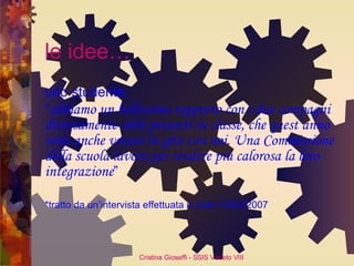 le idee… uno studente:  “ abbiamo un bellissimo rapporto con i due compagni diversamente abili presenti in classe, che quest’anno sono anche venuti in gita con noi. Una Commissione della scuola lavora per rendere più calorosa la loro integrazione ” *tratto da un’intervista effettuata in data 12/05/2007 