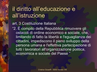 il diritto all’educazione e all’istruzione art. 3 Costituzione Italiana “ 2. È compito della Repubblica rimuovere gli ostacoli di ordine economico e sociale, che, limitando di fatto la libertà e l'eguaglianza dei cittadini, impediscono il pieno sviluppo della persona umana e l'effettiva partecipazione di tutti i lavoratori all'organizzazione politica, economica e sociale del Paese ” 