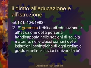 il diritto all’educazione e all’istruzione art.12 L.104/1992: “ 2. E'  garantito  il diritto all'educazione e all'istruzione della persona handicappata nelle sezioni di scuola materna, nelle classi comuni delle istituzioni scolastiche di ogni ordine e grado e nelle istituzioni universitarie” 