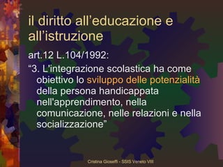 il diritto all’educazione e all’istruzione art.12 L.104/1992: “ 3. L'integrazione scolastica ha come obiettivo lo  sviluppo delle potenzialità  della persona handicappata nell'apprendimento, nella comunicazione, nelle relazioni e nella socializzazione” 
