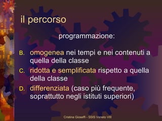 il percorso programmazione:  omogenea  nei tempi e nei contenuti a quella della classe ridotta   e   semplificata  rispetto a quella della classe differenziata  (caso più frequente, soprattutto negli istituti superiori) 