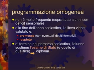 programmazione omogenea non è molto frequente (soprattutto alunni con deficit sensoriale) alla fine dell’anno scolastico, l’allievo viene valutato e:  promosso  (con eventuali debiti formativi) respinto al termine del percorso scolastico, l’alunno sostiene  l’esame di Stato  (e quello di qualifica)  diploma 