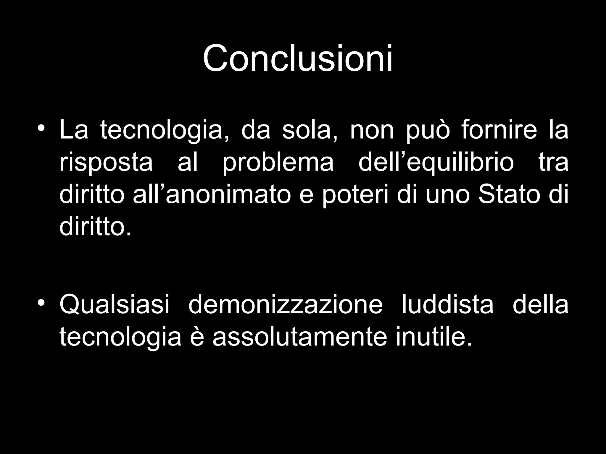 Conclusioni
• La tecnologia, da sola, non può fornire la
  risposta al problema dell’equilibrio tra
  diritto all’anonimato e poteri di uno Stato di
  diritto.

• Qualsiasi demonizzazione luddista della
  tecnologia è assolutamente inutile.
 
