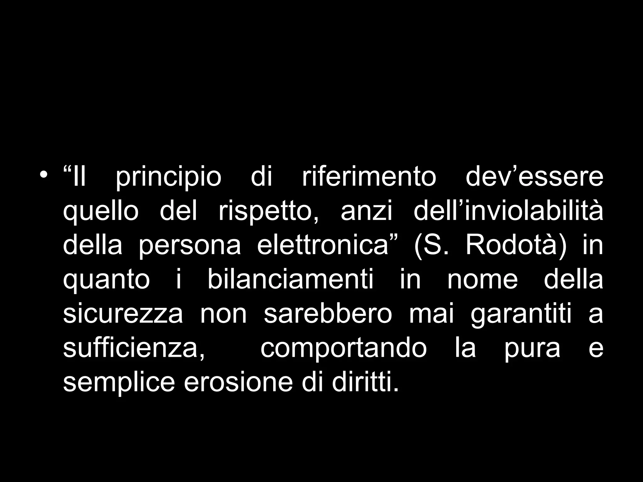 • “Il principio di riferimento dev’essere
  quello del rispetto, anzi dell’inviolabilità
  della persona elettronica” (S. Rodotà) in
  quanto i bilanciamenti in nome della
  sicurezza non sarebbero mai garantiti a
  sufficienza,   comportando la pura e
  semplice erosione di diritti.
 