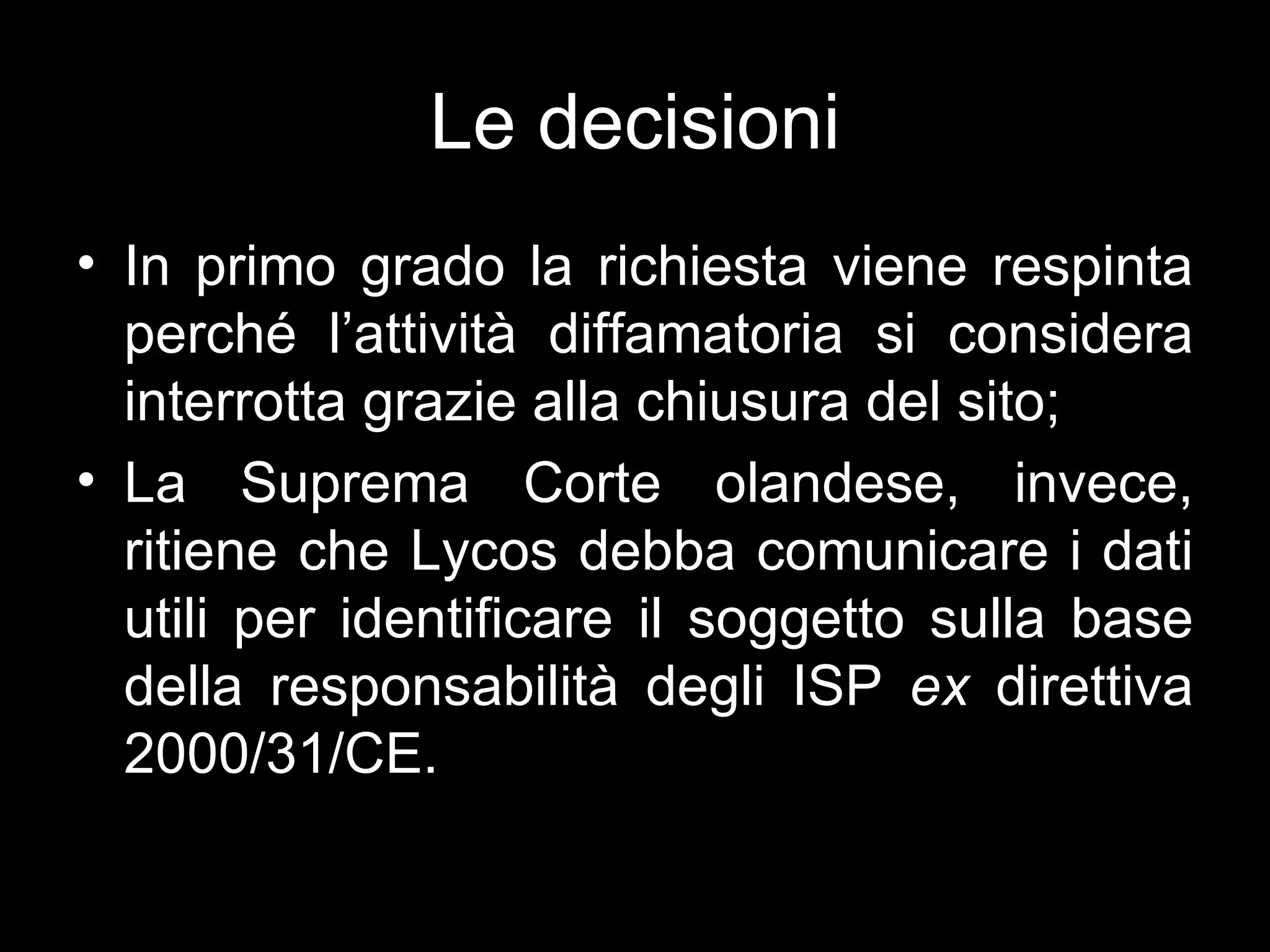 Le decisioni
• In primo grado la richiesta viene respinta
  perché l’attività diffamatoria si considera
  interrotta grazie alla chiusura del sito;
• La Suprema Corte olandese, invece,
  ritiene che Lycos debba comunicare i dati
  utili per identificare il soggetto sulla base
  della responsabilità degli ISP ex direttiva
  2000/31/CE.
 