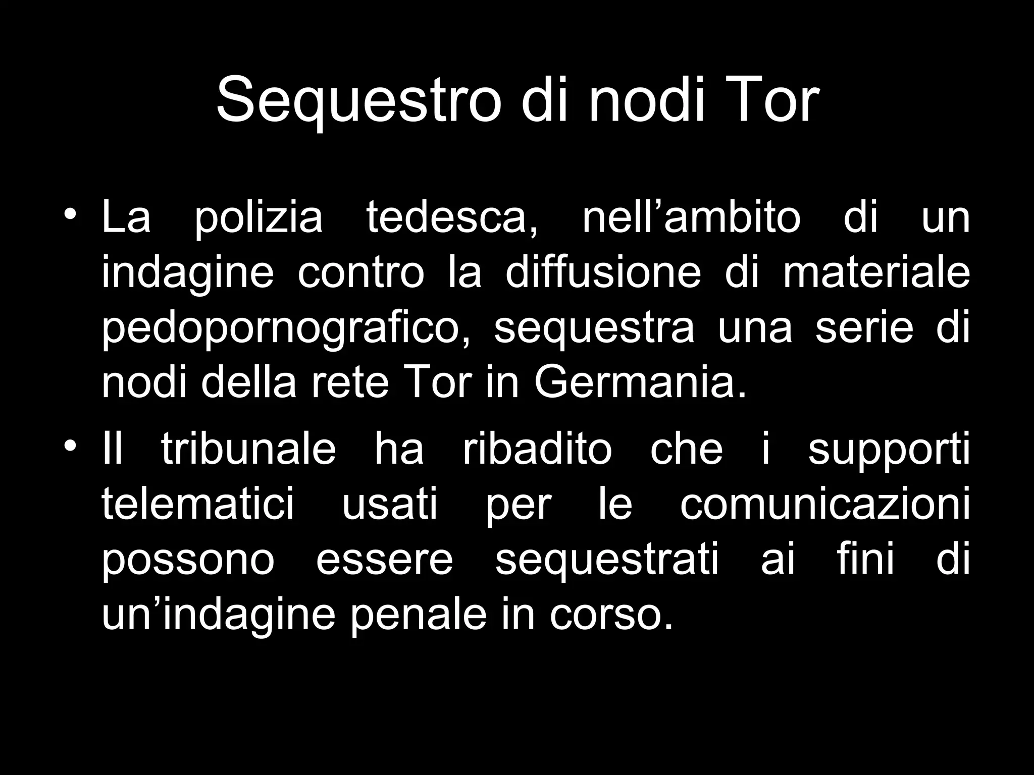 Sequestro di nodi Tor
• La polizia tedesca, nell’ambito di un
  indagine contro la diffusione di materiale
  pedopornografico, sequestra una serie di
  nodi della rete Tor in Germania.
• Il tribunale ha ribadito che i supporti
  telematici usati per le comunicazioni
  possono essere sequestrati ai fini di
  un’indagine penale in corso.
 