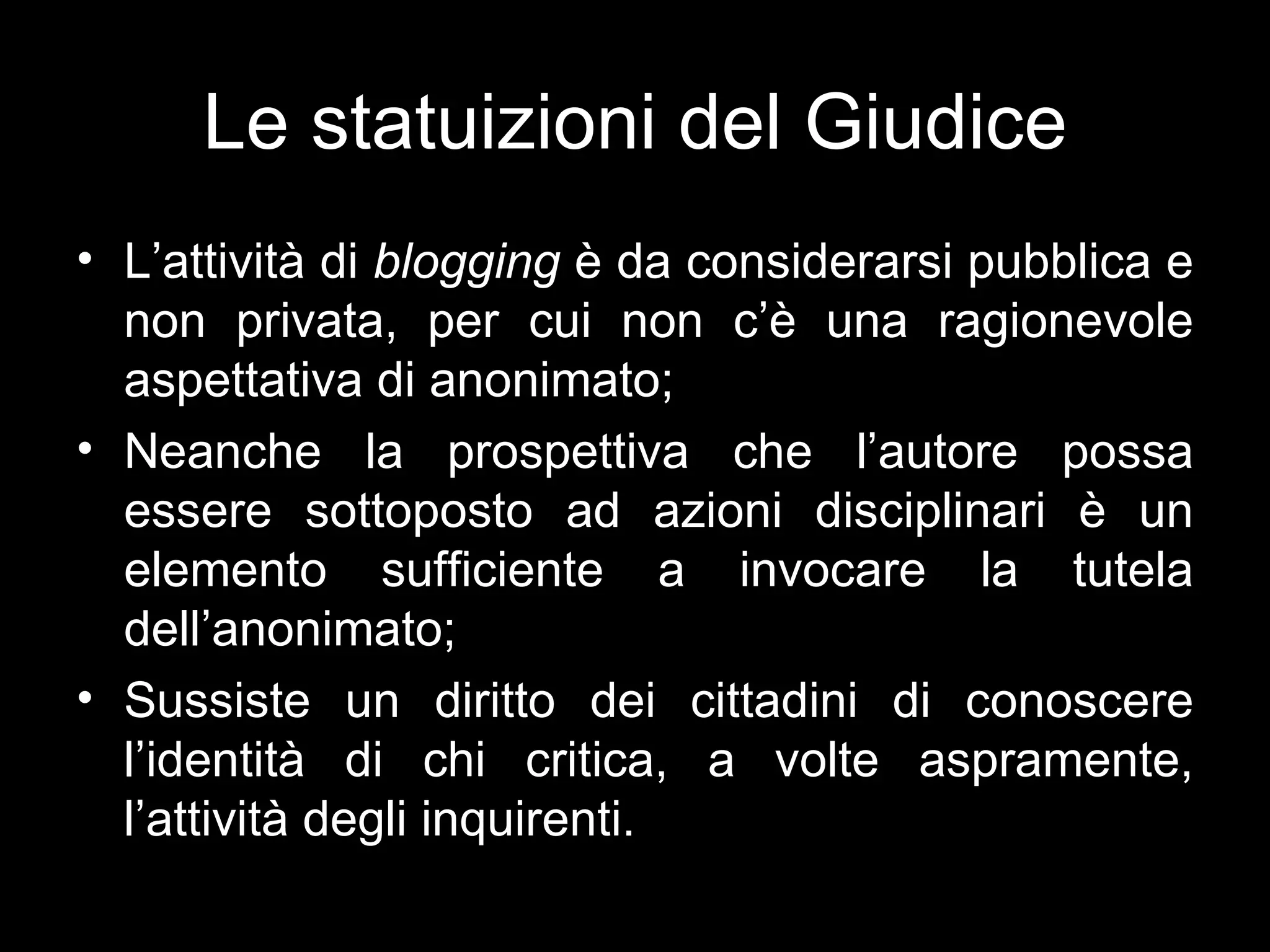 Le statuizioni del Giudice
• L’attività di blogging è da considerarsi pubblica e
  non privata, per cui non c’è una ragionevole
  aspettativa di anonimato;
• Neanche la prospettiva che l’autore possa
  essere sottoposto ad azioni disciplinari è un
  elemento sufficiente a invocare la tutela
  dell’anonimato;
• Sussiste un diritto dei cittadini di conoscere
  l’identità di chi critica, a volte aspramente,
  l’attività degli inquirenti.
 