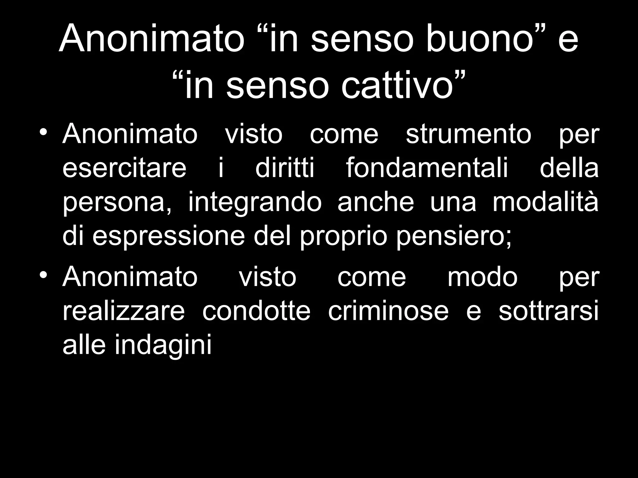 Anonimato “in senso buono” e
      “in senso cattivo”
• Anonimato visto come strumento per
  esercitare i diritti fondamentali della
  persona, integrando anche una modalità
  di espressione del proprio pensiero;
• Anonimato visto come modo per
  realizzare condotte criminose e sottrarsi
  alle indagini
 