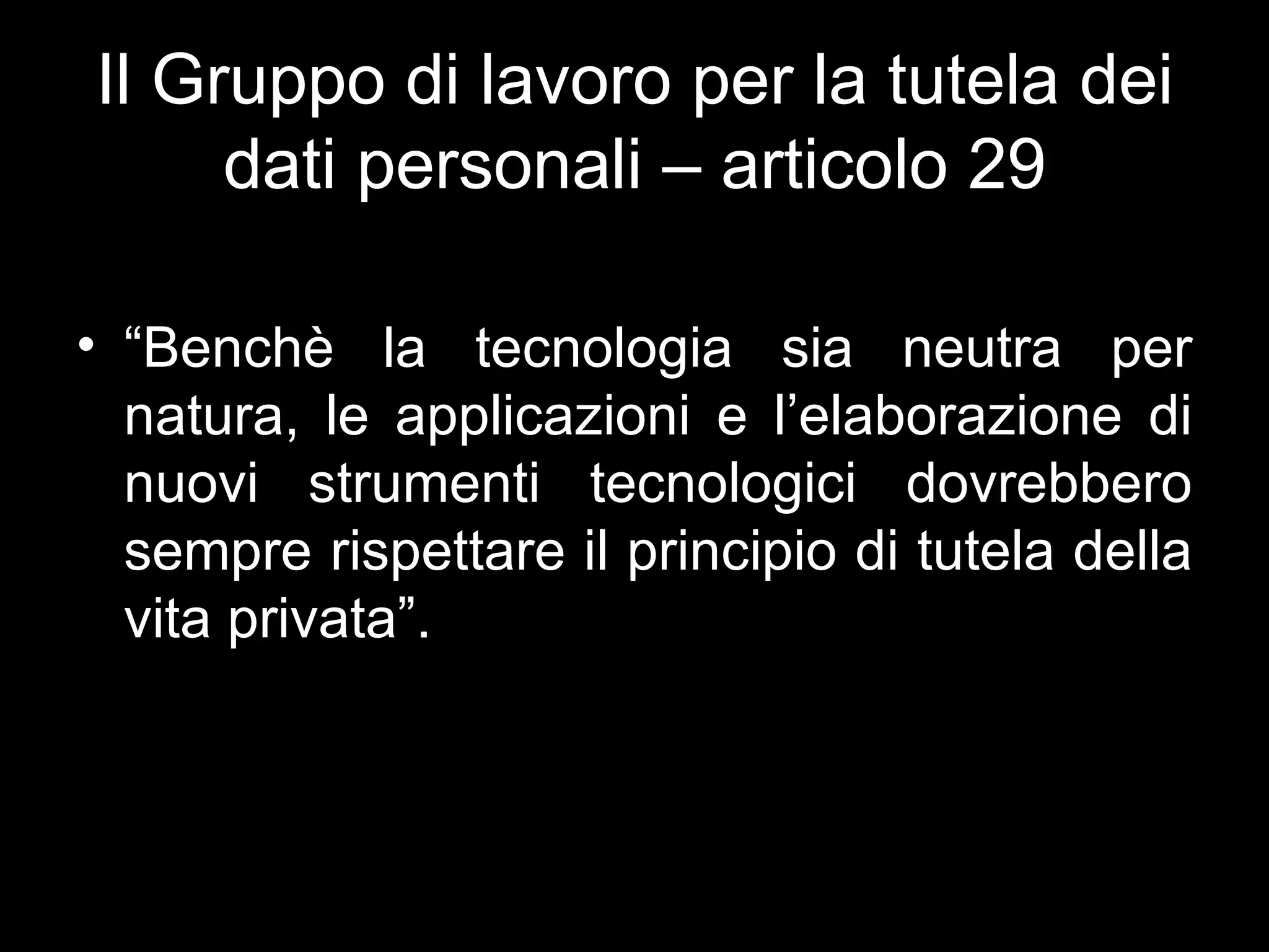Il Gruppo di lavoro per la tutela dei
     dati personali – articolo 29

• “Benchè la tecnologia sia neutra per
  natura, le applicazioni e l’elaborazione di
  nuovi strumenti tecnologici dovrebbero
  sempre rispettare il principio di tutela della
  vita privata”.
 