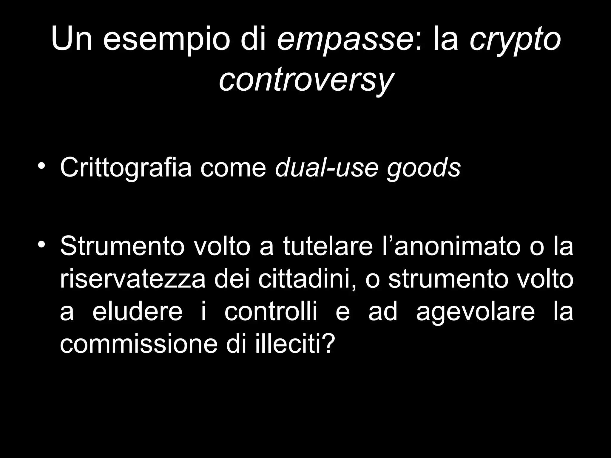 Un esempio di empasse: la crypto
          controversy

• Crittografia come dual-use goods

• Strumento volto a tutelare l’anonimato o la
  riservatezza dei cittadini, o strumento volto
  a eludere i controlli e ad agevolare la
  commissione di illeciti?
 