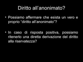Diritto all’anonimato?
• Possiamo affermare che esista un vero e
  proprio “diritto all’anonimato”?

• In caso di risposta positiva, possiamo
  ritenerlo una diretta derivazione del diritto
  alla riservatezza?
 