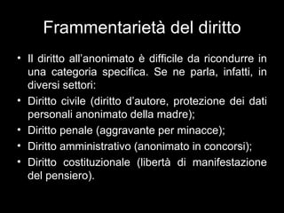 Frammentarietà del diritto
• Il diritto all’anonimato è difficile da ricondurre in
  una categoria specifica. Se ne parla, infatti, in
  diversi settori:
• Diritto civile (diritto d’autore, protezione dei dati
  personali anonimato della madre);
• Diritto penale (aggravante per minacce);
• Diritto amministrativo (anonimato in concorsi);
• Diritto costituzionale (libertà di manifestazione
  del pensiero).
 