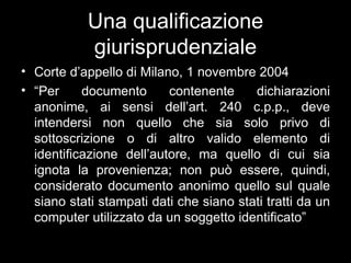 Una qualificazione
            giurisprudenziale
• Corte d’appello di Milano, 1 novembre 2004
• “Per     documento      contenente     dichiarazioni
  anonime, ai sensi dell’art. 240 c.p.p., deve
  intendersi non quello che sia solo privo di
  sottoscrizione o di altro valido elemento di
  identificazione dell’autore, ma quello di cui sia
  ignota la provenienza; non può essere, quindi,
  considerato documento anonimo quello sul quale
  siano stati stampati dati che siano stati tratti da un
  computer utilizzato da un soggetto identificato”
 