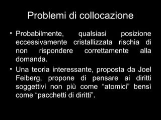 Problemi di collocazione
• Probabilmente,      qualsiasi    posizione
  eccessivamente cristallizzata rischia di
  non    rispondere     correttamente    alla
  domanda.
• Una teoria interessante, proposta da Joel
  Feiberg, propone di pensare ai diritti
  soggettivi non più come “atomici” bensì
  come “pacchetti di diritti”.
 