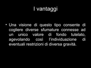 I vantaggi

• Una visione di questo tipo consente di
  cogliere diverse sfumature connesse ad
  un unico valore di fondo tutelato,
  agevolando così l’individuazione di
  eventuali restrizioni di diversa gravità.
 