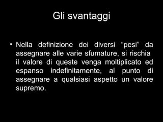 Gli svantaggi

• Nella definizione dei diversi “pesi” da
  assegnare alle varie sfumature, si rischia
  il valore di queste venga moltiplicato ed
  espanso indefinitamente, al punto di
  assegnare a qualsiasi aspetto un valore
  supremo.
 