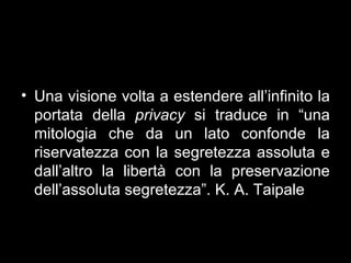 • Una visione volta a estendere all’infinito la
  portata della privacy si traduce in “una
  mitologia che da un lato confonde la
  riservatezza con la segretezza assoluta e
  dall’altro la libertà con la preservazione
  dell’assoluta segretezza”. K. A. Taipale
 
