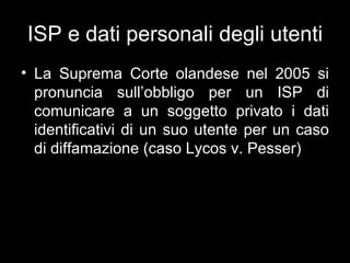 ISP e dati personali degli utenti
• La Suprema Corte olandese nel 2005 si
  pronuncia sull’obbligo per un ISP di
  comunicare a un soggetto privato i dati
  identificativi di un suo utente per un caso
  di diffamazione (caso Lycos v. Pesser)
 