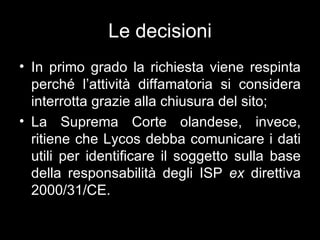 Le decisioni
• In primo grado la richiesta viene respinta
  perché l’attività diffamatoria si considera
  interrotta grazie alla chiusura del sito;
• La Suprema Corte olandese, invece,
  ritiene che Lycos debba comunicare i dati
  utili per identificare il soggetto sulla base
  della responsabilità degli ISP ex direttiva
  2000/31/CE.
 