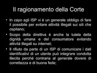 Il ragionamento della Corte
• In capo agli ISP vi è un generale obbligo di fare
  il possibile per evitare attività illegali sui siti che
  ospitano;
• Scopo della direttiva è anche la tutela della
  dignità umana e del consumatore evitando
  attività illegali su internet;
• Il rifiuto da parte di un ISP di comunicare i dati
  identificativi di un utente può integrare condotta
  illecita perché contraria al generale dovere di
  correttezza e di buona fede;
 