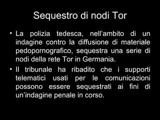 Sequestro di nodi Tor
• La polizia tedesca, nell’ambito di un
  indagine contro la diffusione di materiale
  pedopornografico, sequestra una serie di
  nodi della rete Tor in Germania.
• Il tribunale ha ribadito che i supporti
  telematici usati per le comunicazioni
  possono essere sequestrati ai fini di
  un’indagine penale in corso.
 