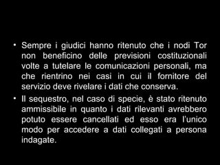 • Sempre i giudici hanno ritenuto che i nodi Tor
  non beneficino delle previsioni costituzionali
  volte a tutelare le comunicazioni personali, ma
  che rientrino nei casi in cui il fornitore del
  servizio deve rivelare i dati che conserva.
• Il sequestro, nel caso di specie, è stato ritenuto
  ammissibile in quanto i dati rilevanti avrebbero
  potuto essere cancellati ed esso era l’unico
  modo per accedere a dati collegati a persona
  indagate.
 