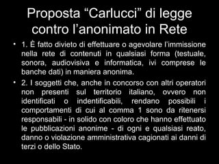 Proposta “Carlucci” di legge
     contro l’anonimato in Rete
• 1. È fatto divieto di effettuare o agevolare l’immissione
  nella rete di contenuti in qualsiasi forma (testuale,
  sonora, audiovisiva e informatica, ivi comprese le
  banche dati) in maniera anonima.
• 2. I soggetti che, anche in concorso con altri operatori
  non presenti sul territorio italiano, ovvero non
  identificati o indentificabili, rendano possibili i
  comportamenti di cui al comma 1 sono da ritenersi
  responsabili - in solido con coloro che hanno effettuato
  le pubblicazioni anonime - di ogni e qualsiasi reato,
  danno o violazione amministrativa cagionati ai danni di
  terzi o dello Stato.
 