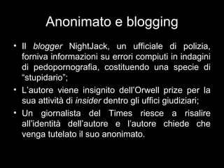 Anonimato e blogging
• Il blogger NightJack, un ufficiale di polizia,
  forniva informazioni su errori compiuti in indagini
  di pedopornografia, costituendo una specie di
  “stupidario”;
• L’autore viene insignito dell’Orwell prize per la
  sua attività di insider dentro gli uffici giudiziari;
• Un giornalista del Times riesce a risalire
  all’identità dell’autore e l’autore chiede che
  venga tutelato il suo anonimato.
 