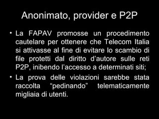 Anonimato, provider e P2P
• La FAPAV promosse un procedimento
  cautelare per ottenere che Telecom Italia
  si attivasse al fine di evitare lo scambio di
  file protetti dal diritto d’autore sulle reti
  P2P, inibendo l’accesso a determinati siti;
• La prova delle violazioni sarebbe stata
  raccolta “pedinando” telematicamente
  migliaia di utenti.
 