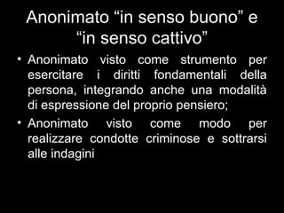 Anonimato “in senso buono” e
      “in senso cattivo”
• Anonimato visto come strumento per
  esercitare i diritti fondamentali della
  persona, integrando anche una modalità
  di espressione del proprio pensiero;
• Anonimato visto come modo per
  realizzare condotte criminose e sottrarsi
  alle indagini
 
