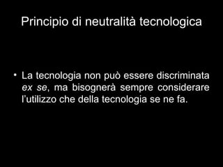 Principio di neutralità tecnologica



• La tecnologia non può essere discriminata
  ex se, ma bisognerà sempre considerare
  l’utilizzo che della tecnologia se ne fa.
 