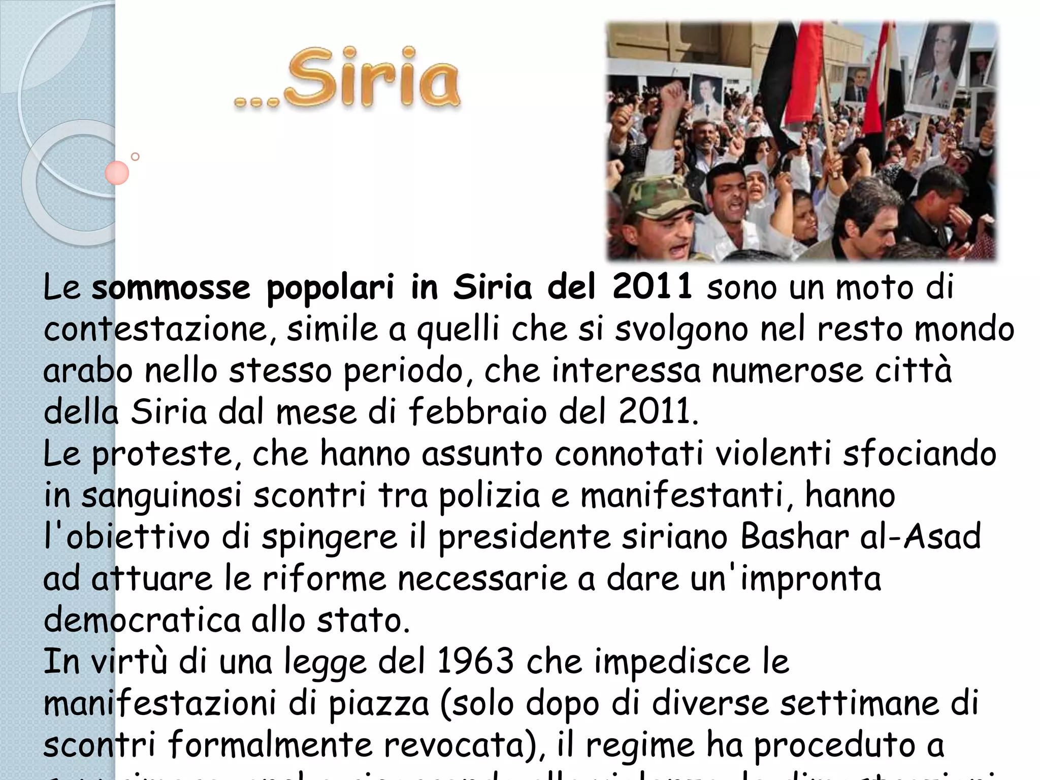 Le sommosse popolari in Siria del 2011 sono un moto di
contestazione, simile a quelli che si svolgono nel resto mondo
arabo nello stesso periodo, che interessa numerose città
della Siria dal mese di febbraio del 2011.
Le proteste, che hanno assunto connotati violenti sfociando
in sanguinosi scontri tra polizia e manifestanti, hanno
l'obiettivo di spingere il presidente siriano Bashar al-Asad
ad attuare le riforme necessarie a dare un'impronta
democratica allo stato.
In virtù di una legge del 1963 che impedisce le
manifestazioni di piazza (solo dopo di diverse settimane di
scontri formalmente revocata), il regime ha proceduto a
 