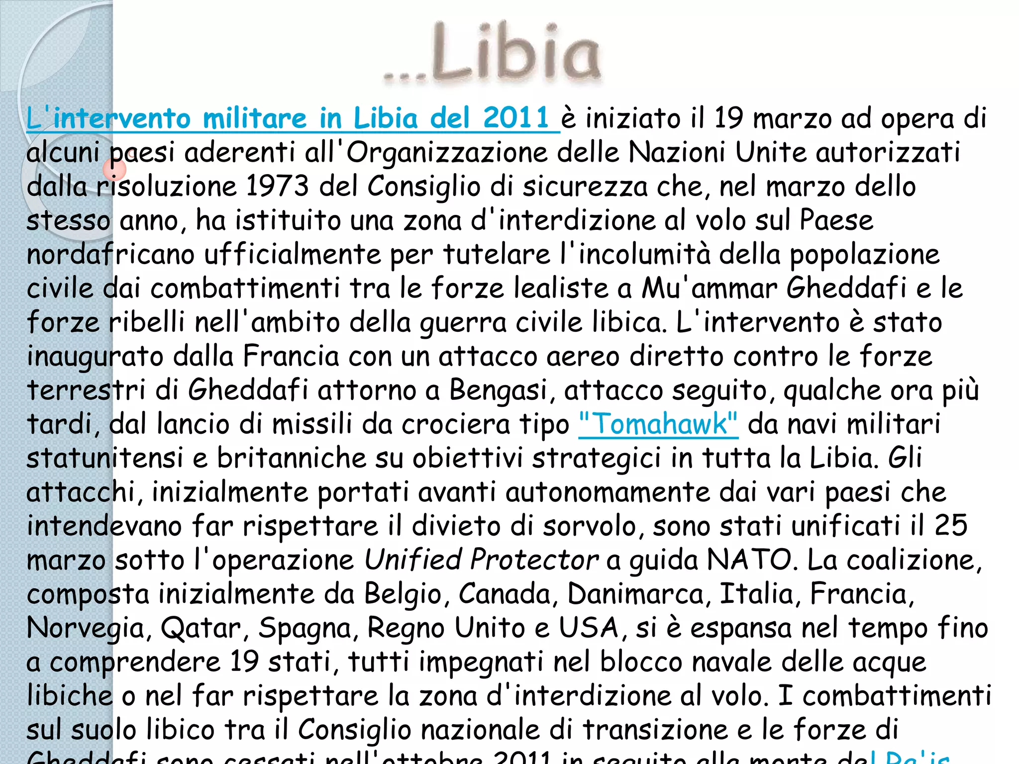 L'intervento militare in Libia del 2011 è iniziato il 19 marzo ad opera di
alcuni paesi aderenti all'Organizzazione delle Nazioni Unite autorizzati
dalla risoluzione 1973 del Consiglio di sicurezza che, nel marzo dello
stesso anno, ha istituito una zona d'interdizione al volo sul Paese
nordafricano ufficialmente per tutelare l'incolumità della popolazione
civile dai combattimenti tra le forze lealiste a Mu'ammar Gheddafi e le
forze ribelli nell'ambito della guerra civile libica. L'intervento è stato
inaugurato dalla Francia con un attacco aereo diretto contro le forze
terrestri di Gheddafi attorno a Bengasi, attacco seguito, qualche ora più
tardi, dal lancio di missili da crociera tipo "Tomahawk" da navi militari
statunitensi e britanniche su obiettivi strategici in tutta la Libia. Gli
attacchi, inizialmente portati avanti autonomamente dai vari paesi che
intendevano far rispettare il divieto di sorvolo, sono stati unificati il 25
marzo sotto l'operazione Unified Protector a guida NATO. La coalizione,
composta inizialmente da Belgio, Canada, Danimarca, Italia, Francia,
Norvegia, Qatar, Spagna, Regno Unito e USA, si è espansa nel tempo fino
a comprendere 19 stati, tutti impegnati nel blocco navale delle acque
libiche o nel far rispettare la zona d'interdizione al volo. I combattimenti
sul suolo libico tra il Consiglio nazionale di transizione e le forze di
 