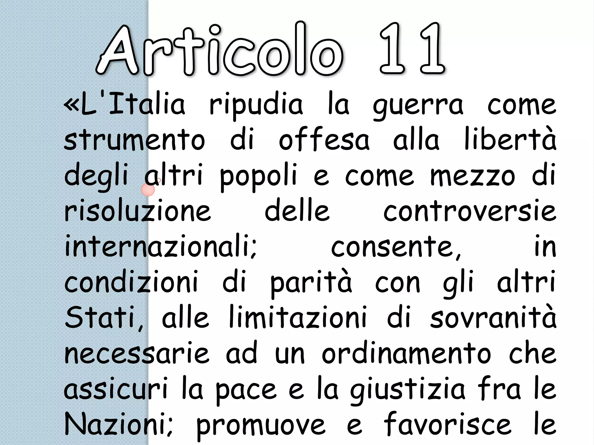 «L'Italia ripudia la guerra come
strumento di offesa alla libertà
degli altri popoli e come mezzo di
risoluzione delle controversie
internazionali; consente, in
condizioni di parità con gli altri
Stati, alle limitazioni di sovranità
necessarie ad un ordinamento che
assicuri la pace e la giustizia fra le
Nazioni; promuove e favorisce le
 