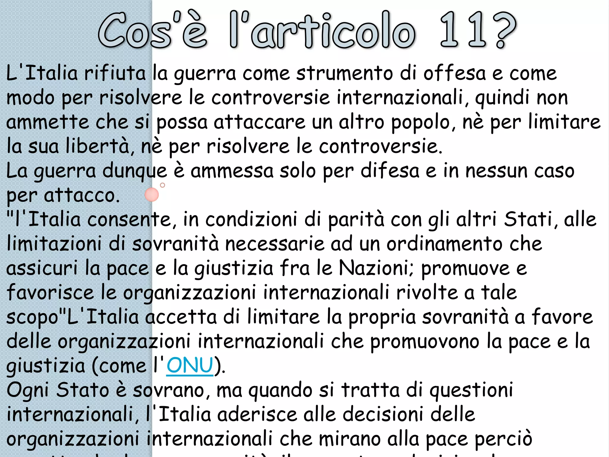 L'Italia rifiuta la guerra come strumento di offesa e come
modo per risolvere le controversie internazionali, quindi non
ammette che si possa attaccare un altro popolo, nè per limitare
la sua libertà, nè per risolvere le controversie.
La guerra dunque è ammessa solo per difesa e in nessun caso
per attacco.
"l'Italia consente, in condizioni di parità con gli altri Stati, alle
limitazioni di sovranità necessarie ad un ordinamento che
assicuri la pace e la giustizia fra le Nazioni; promuove e
favorisce le organizzazioni internazionali rivolte a tale
scopo"L'Italia accetta di limitare la propria sovranità a favore
delle organizzazioni internazionali che promuovono la pace e la
giustizia (come l'ONU).
Ogni Stato è sovrano, ma quando si tratta di questioni
internazionali, l'Italia aderisce alle decisioni delle
organizzazioni internazionali che mirano alla pace perciò
 