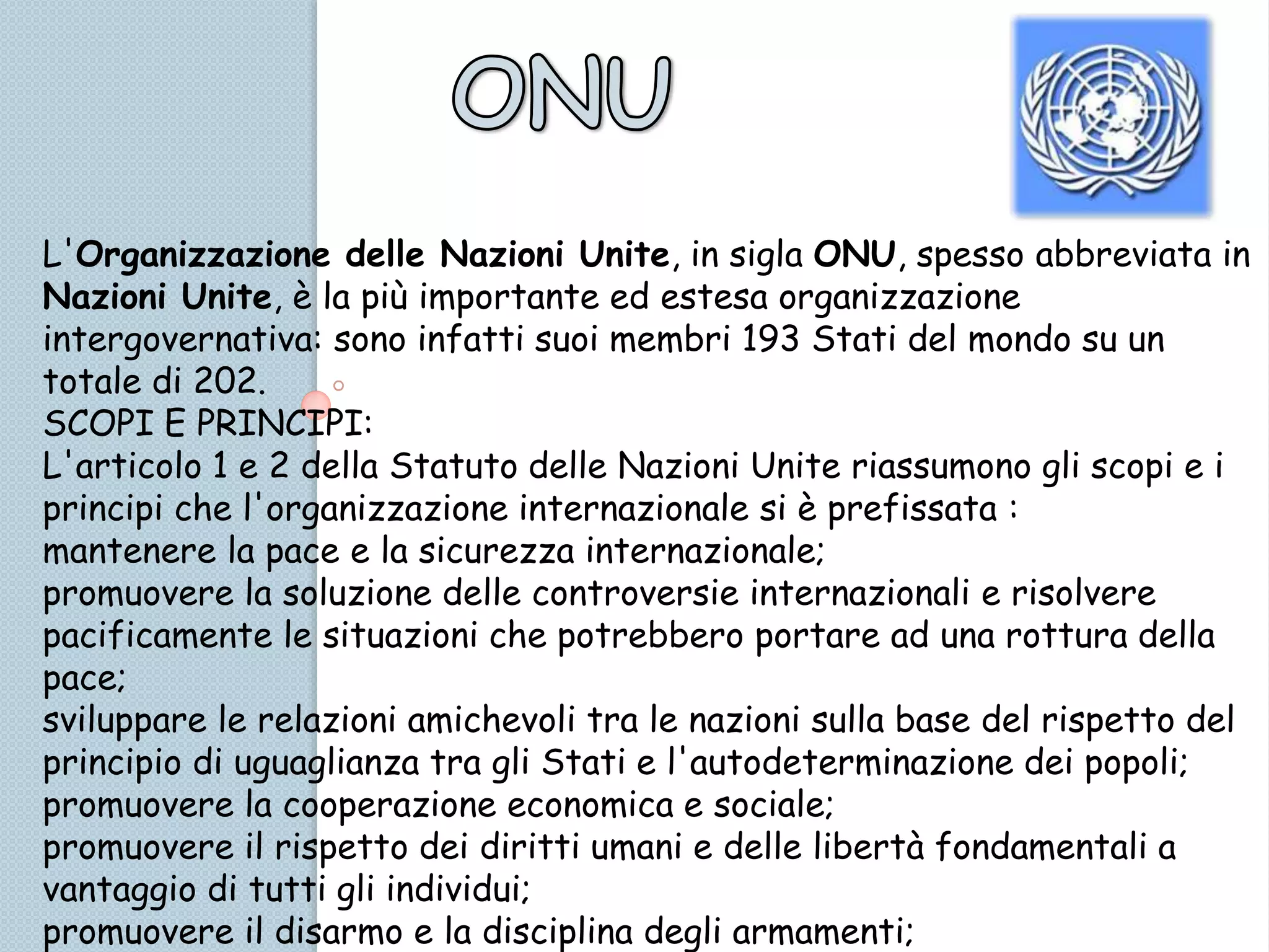L'Organizzazione delle Nazioni Unite, in sigla ONU, spesso abbreviata in
Nazioni Unite, è la più importante ed estesa organizzazione
intergovernativa: sono infatti suoi membri 193 Stati del mondo su un
totale di 202.
SCOPI E PRINCIPI:
L'articolo 1 e 2 della Statuto delle Nazioni Unite riassumono gli scopi e i
principi che l'organizzazione internazionale si è prefissata :
mantenere la pace e la sicurezza internazionale;
promuovere la soluzione delle controversie internazionali e risolvere
pacificamente le situazioni che potrebbero portare ad una rottura della
pace;
sviluppare le relazioni amichevoli tra le nazioni sulla base del rispetto del
principio di uguaglianza tra gli Stati e l'autodeterminazione dei popoli;
promuovere la cooperazione economica e sociale;
promuovere il rispetto dei diritti umani e delle libertà fondamentali a
vantaggio di tutti gli individui;
promuovere il disarmo e la disciplina degli armamenti;
 