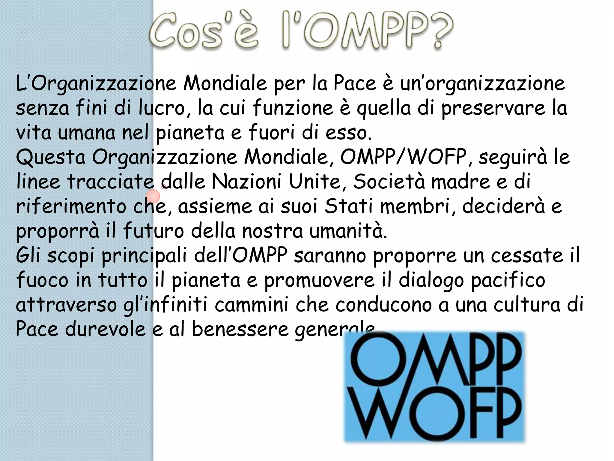 L’Organizzazione Mondiale per la Pace è un’organizzazione
senza fini di lucro, la cui funzione è quella di preservare la
vita umana nel pianeta e fuori di esso.
Questa Organizzazione Mondiale, OMPP/WOFP, seguirà le
linee tracciate dalle Nazioni Unite, Società madre e di
riferimento che, assieme ai suoi Stati membri, deciderà e
proporrà il futuro della nostra umanità.
Gli scopi principali dell’OMPP saranno proporre un cessate il
fuoco in tutto il pianeta e promuovere il dialogo pacifico
attraverso gl’infiniti cammini che conducono a una cultura di
Pace durevole e al benessere generale.
 