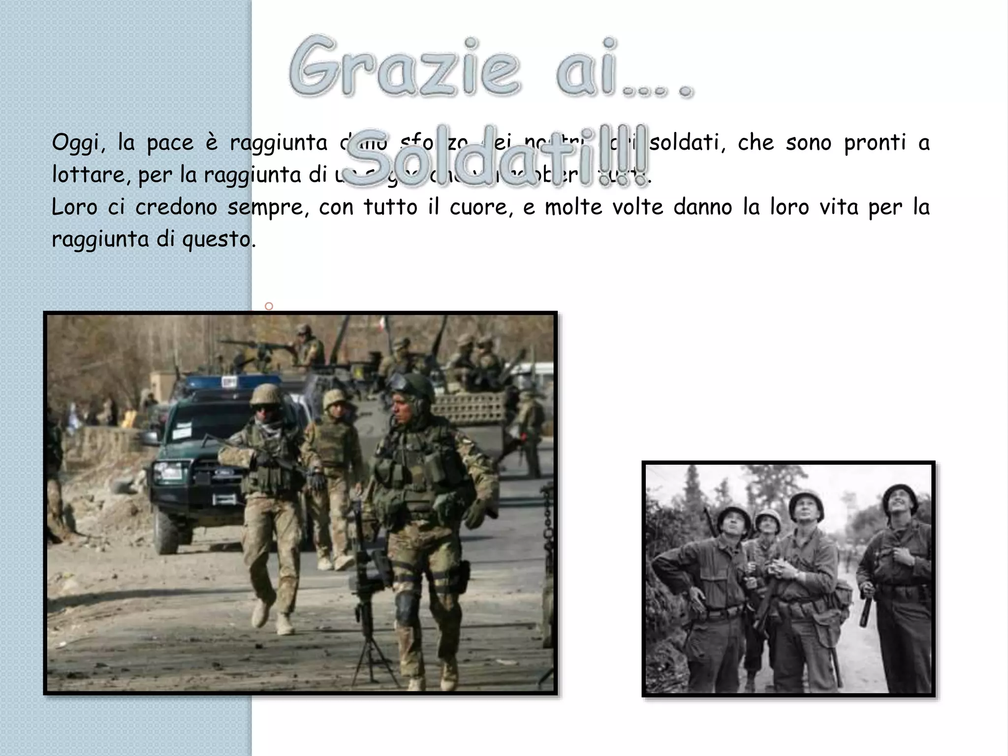 Oggi, la pace è raggiunta dallo sforzo dei nostri cari soldati, che sono pronti a
lottare, per la raggiunta di un sogno che vorrebbero tutti.
Loro ci credono sempre, con tutto il cuore, e molte volte danno la loro vita per la
raggiunta di questo.
 
