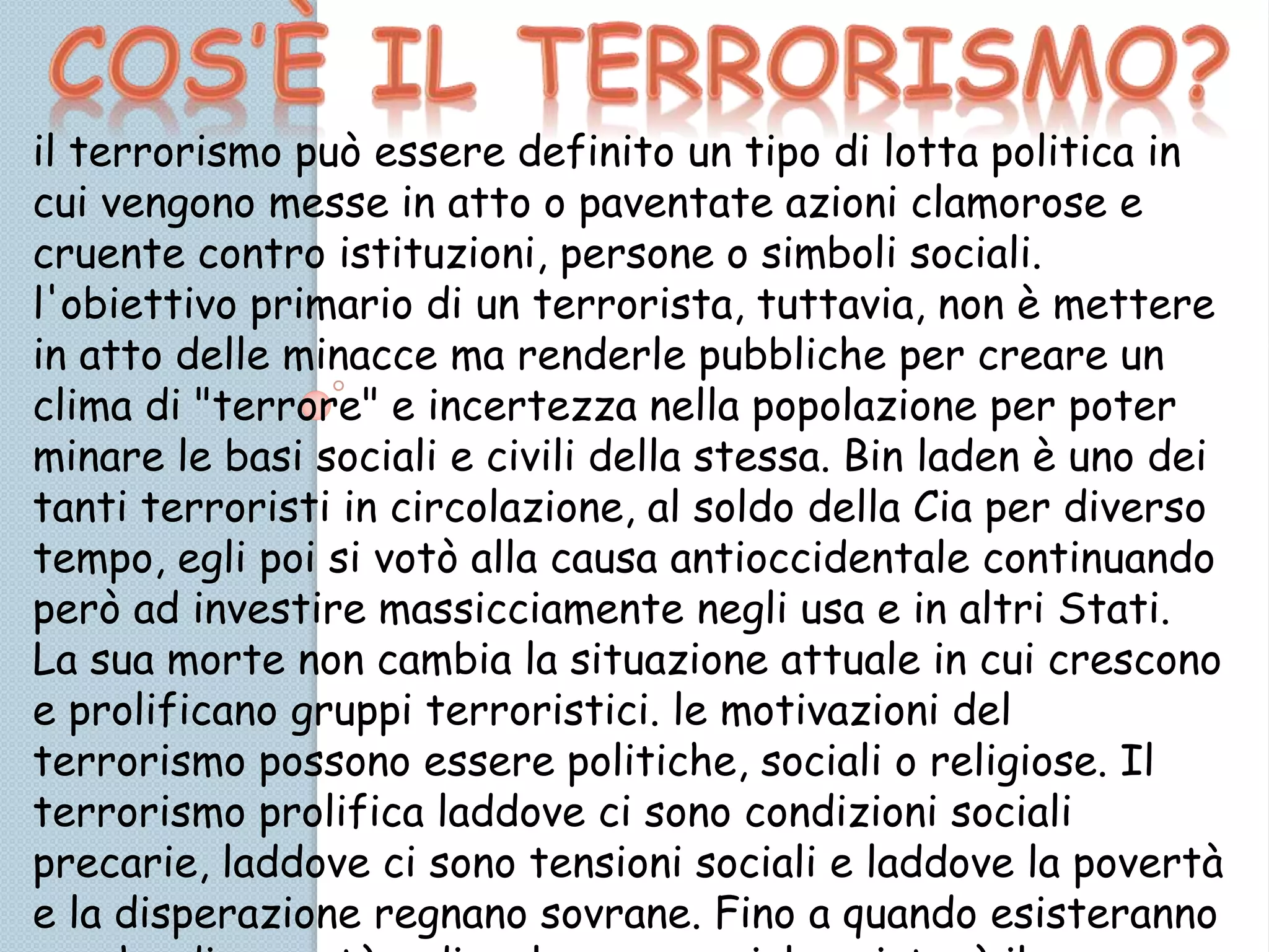 il terrorismo può essere definito un tipo di lotta politica in
cui vengono messe in atto o paventate azioni clamorose e
cruente contro istituzioni, persone o simboli sociali.
l'obiettivo primario di un terrorista, tuttavia, non è mettere
in atto delle minacce ma renderle pubbliche per creare un
clima di "terrore" e incertezza nella popolazione per poter
minare le basi sociali e civili della stessa. Bin laden è uno dei
tanti terroristi in circolazione, al soldo della Cia per diverso
tempo, egli poi si votò alla causa antioccidentale continuando
però ad investire massicciamente negli usa e in altri Stati.
La sua morte non cambia la situazione attuale in cui crescono
e prolificano gruppi terroristici. le motivazioni del
terrorismo possono essere politiche, sociali o religiose. Il
terrorismo prolifica laddove ci sono condizioni sociali
precarie, laddove ci sono tensioni sociali e laddove la povertà
e la disperazione regnano sovrane. Fino a quando esisteranno
 