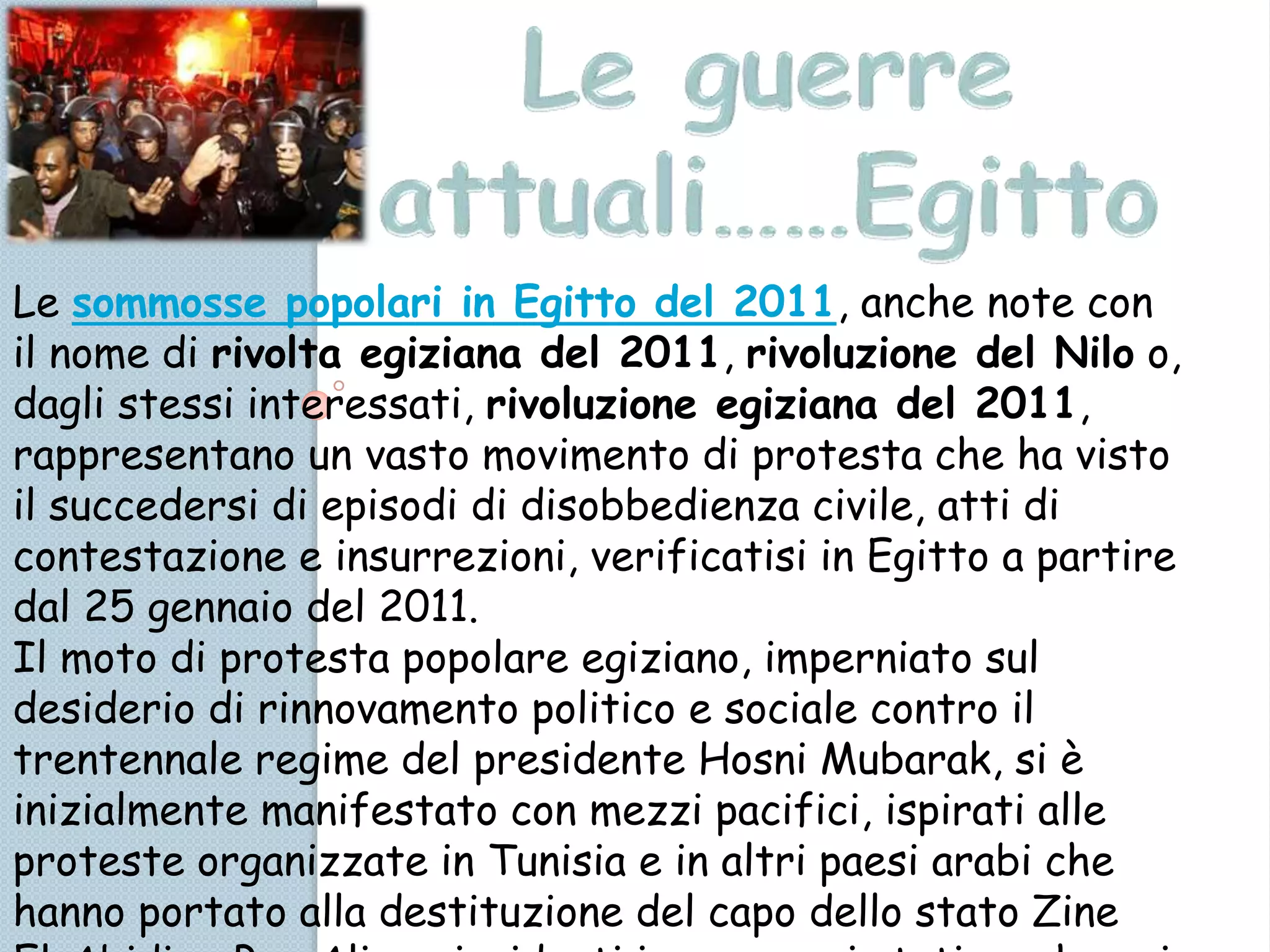 Le sommosse popolari in Egitto del 2011, anche note con
il nome di rivolta egiziana del 2011, rivoluzione del Nilo o,
dagli stessi interessati, rivoluzione egiziana del 2011,
rappresentano un vasto movimento di protesta che ha visto
il succedersi di episodi di disobbedienza civile, atti di
contestazione e insurrezioni, verificatisi in Egitto a partire
dal 25 gennaio del 2011.
Il moto di protesta popolare egiziano, imperniato sul
desiderio di rinnovamento politico e sociale contro il
trentennale regime del presidente Hosni Mubarak, si è
inizialmente manifestato con mezzi pacifici, ispirati alle
proteste organizzate in Tunisia e in altri paesi arabi che
hanno portato alla destituzione del capo dello stato Zine
 