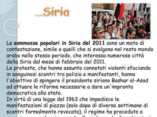 Le sommosse popolari in Siria del 2011 sono un moto di
contestazione, simile a quelli che si svolgono nel resto mondo
arabo nello stesso periodo, che interessa numerose città
della Siria dal mese di febbraio del 2011.
Le proteste, che hanno assunto connotati violenti sfociando
in sanguinosi scontri tra polizia e manifestanti, hanno
l'obiettivo di spingere il presidente siriano Bashar al-Asad
ad attuare le riforme necessarie a dare un'impronta
democratica allo stato.
In virtù di una legge del 1963 che impedisce le
manifestazioni di piazza (solo dopo di diverse settimane di
scontri formalmente revocata), il regime ha proceduto a
 