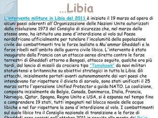 L'intervento militare in Libia del 2011 è iniziato il 19 marzo ad opera di
alcuni paesi aderenti all'Organizzazione delle Nazioni Unite autorizzati
dalla risoluzione 1973 del Consiglio di sicurezza che, nel marzo dello
stesso anno, ha istituito una zona d'interdizione al volo sul Paese
nordafricano ufficialmente per tutelare l'incolumità della popolazione
civile dai combattimenti tra le forze lealiste a Mu'ammar Gheddafi e le
forze ribelli nell'ambito della guerra civile libica. L'intervento è stato
inaugurato dalla Francia con un attacco aereo diretto contro le forze
terrestri di Gheddafi attorno a Bengasi, attacco seguito, qualche ora più
tardi, dal lancio di missili da crociera tipo "Tomahawk" da navi militari
statunitensi e britanniche su obiettivi strategici in tutta la Libia. Gli
attacchi, inizialmente portati avanti autonomamente dai vari paesi che
intendevano far rispettare il divieto di sorvolo, sono stati unificati il 25
marzo sotto l'operazione Unified Protector a guida NATO. La coalizione,
composta inizialmente da Belgio, Canada, Danimarca, Italia, Francia,
Norvegia, Qatar, Spagna, Regno Unito e USA, si è espansa nel tempo fino
a comprendere 19 stati, tutti impegnati nel blocco navale delle acque
libiche o nel far rispettare la zona d'interdizione al volo. I combattimenti
sul suolo libico tra il Consiglio nazionale di transizione e le forze di
 