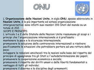 L'Organizzazione delle Nazioni Unite, in sigla ONU, spesso abbreviata in
Nazioni Unite, è la più importante ed estesa organizzazione
intergovernativa: sono infatti suoi membri 193 Stati del mondo su un
totale di 202.
SCOPI E PRINCIPI:
L'articolo 1 e 2 della Statuto delle Nazioni Unite riassumono gli scopi e i
principi che l'organizzazione internazionale si è prefissata :
mantenere la pace e la sicurezza internazionale;
promuovere la soluzione delle controversie internazionali e risolvere
pacificamente le situazioni che potrebbero portare ad una rottura della
pace;
sviluppare le relazioni amichevoli tra le nazioni sulla base del rispetto del
principio di uguaglianza tra gli Stati e l'autodeterminazione dei popoli;
promuovere la cooperazione economica e sociale;
promuovere il rispetto dei diritti umani e delle libertà fondamentali a
vantaggio di tutti gli individui;
promuovere il disarmo e la disciplina degli armamenti;
 