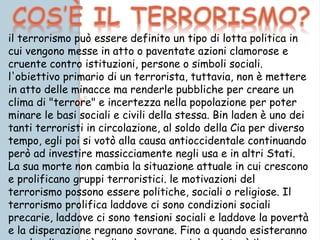 il terrorismo può essere definito un tipo di lotta politica in
cui vengono messe in atto o paventate azioni clamorose e
cruente contro istituzioni, persone o simboli sociali.
l'obiettivo primario di un terrorista, tuttavia, non è mettere
in atto delle minacce ma renderle pubbliche per creare un
clima di "terrore" e incertezza nella popolazione per poter
minare le basi sociali e civili della stessa. Bin laden è uno dei
tanti terroristi in circolazione, al soldo della Cia per diverso
tempo, egli poi si votò alla causa antioccidentale continuando
però ad investire massicciamente negli usa e in altri Stati.
La sua morte non cambia la situazione attuale in cui crescono
e prolificano gruppi terroristici. le motivazioni del
terrorismo possono essere politiche, sociali o religiose. Il
terrorismo prolifica laddove ci sono condizioni sociali
precarie, laddove ci sono tensioni sociali e laddove la povertà
e la disperazione regnano sovrane. Fino a quando esisteranno
 