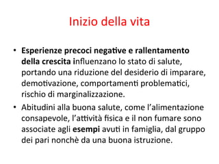 Inizio	
  della	
  vita	
  
•  Esperienze	
  precoci	
  negaLve	
  e	
  rallentamento	
  
della	
  crescita	
  inﬂuenzano	
  lo	
  stato	
  di	
  salute,	
  
portando	
  una	
  riduzione	
  del	
  desiderio	
  di	
  imparare,	
  
demo2vazione,	
  comportamen2	
  problema2ci,	
  
rischio	
  di	
  marginalizzazione.	
  
•  Abitudini	
  alla	
  buona	
  salute,	
  come	
  l’alimentazione	
  
consapevole,	
  l’a*vità	
  ﬁsica	
  e	
  il	
  non	
  fumare	
  sono	
  
associate	
  agli	
  esempi	
  avu2	
  in	
  famiglia,	
  dal	
  gruppo	
  
dei	
  pari	
  nonchè	
  da	
  una	
  buona	
  istruzione.	
  	
  

 