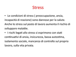 Stress	
  	
  
•  Le	
  condizioni	
  di	
  stress	
  (	
  preoccupazione,	
  ansia,	
  	
  
incapacità	
  di	
  reazione)	
  sono	
  dannose	
  per	
  la	
  salute.	
  	
  
Anche	
  lo	
  stress	
  sul	
  posto	
  di	
  lavoro	
  aumenta	
  il	
  rischio	
  di	
  	
  
sviluppare	
  mala*e.	
  	
  
•  I	
  rischi	
  lega2	
  allo	
  stress	
  si	
  esprimono	
  con	
  sta2	
  
con2nua2vi	
  di	
  ansia,	
  insicurezza,	
  bassa	
  autos2ma,	
  
isolamento	
  sociale,	
  mancanza	
  di	
  controllo	
  sul	
  proprio	
  	
  
lavoro,	
  sulla	
  vita	
  privata.	
  

 