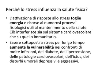 Perché	
  lo	
  stress	
  inﬂuenza	
  la	
  salute	
  ﬁsica?	
  
•  L’a*vazione	
  di	
  risposte	
  allo	
  stress	
  toglie	
  
energia	
  e	
  risorse	
  ai	
  numerosi	
  processi	
  
ﬁsiologici	
  u2li	
  al	
  mantenimento	
  della	
  salute.	
  
Ciò	
  interferisce	
  sia	
  sul	
  sistema	
  cardiovascolare	
  
che	
  su	
  quello	
  immunitario.	
  
•  Essere	
  so7opos2	
  a	
  stress	
  per	
  lungo	
  tempo	
  
aumenta	
  la	
  vulnerabilità	
  nei	
  confron2	
  di	
  
molte	
  infezioni,	
  del	
  diabete,	
  dell’ipertensione,	
  
delle	
  patologie	
  cardiovascolari,	
  dell’ictus,	
  dei	
  
disturbi	
  umorali	
  depressivi	
  e	
  aggressivi.	
  

 
