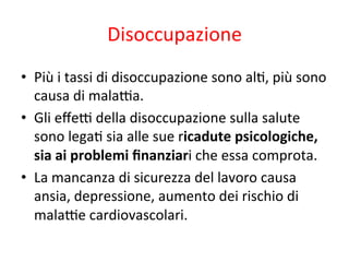 Disoccupazione	
  
•  Più	
  i	
  tassi	
  di	
  disoccupazione	
  sono	
  al2,	
  più	
  sono	
  
causa	
  di	
  mala*a.	
  
•  Gli	
  eﬀe*	
  della	
  disoccupazione	
  sulla	
  salute	
  
sono	
  lega2	
  sia	
  alle	
  sue	
  ricadute	
  psicologiche,	
  
sia	
  ai	
  problemi	
  ﬁnanziari	
  che	
  essa	
  comprota.	
  
•  La	
  mancanza	
  di	
  sicurezza	
  del	
  lavoro	
  causa	
  
ansia,	
  depressione,	
  aumento	
  dei	
  rischio	
  di	
  
mala*e	
  cardiovascolari.	
  

 
