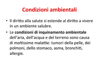 Condizioni	
  ambientali	
  
•  Il	
  diri7o	
  alla	
  salute	
  si	
  estende	
  al	
  diri7o	
  a	
  vivere	
  
in	
  un	
  ambiente	
  salubre.	
  
•  Le	
  condizioni	
  di	
  inquinamento	
  ambientale	
  
dell’aria,	
  dell’acqua	
  e	
  del	
  terreno	
  sono	
  causa	
  
di	
  mol2ssime	
  mala*e:	
  tumori	
  della	
  pelle,	
  dei	
  
polmoni,	
  dello	
  stomaco,	
  asma,	
  bronchi2,	
  
allergie.	
  

 