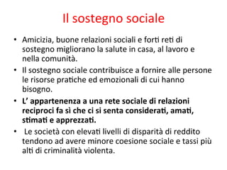 Il	
  sostegno	
  sociale	
  
•  Amicizia,	
  buone	
  relazioni	
  sociali	
  e	
  for2	
  re2	
  di	
  
sostegno	
  migliorano	
  la	
  salute	
  in	
  casa,	
  al	
  lavoro	
  e	
  
nella	
  comunità.	
  
•  Il	
  sostegno	
  sociale	
  contribuisce	
  a	
  fornire	
  alle	
  persone	
  
le	
  risorse	
  pra2che	
  ed	
  emozionali	
  di	
  cui	
  hanno	
  
bisogno.	
  
•  L’	
  appartenenza	
  a	
  una	
  rete	
  sociale	
  di	
  relazioni	
  	
  
reciproci	
  fa	
  sì	
  che	
  ci	
  si	
  senta	
  consideraL,	
  amaL,	
  
sLmaL	
  e	
  apprezzaL.	
  
•  	
  Le	
  società	
  con	
  eleva2	
  livelli	
  di	
  disparità	
  di	
  reddito	
  
tendono	
  ad	
  avere	
  minore	
  coesione	
  sociale	
  e	
  tassi	
  più	
  
al2	
  di	
  criminalità	
  violenta.	
  	
  

 
